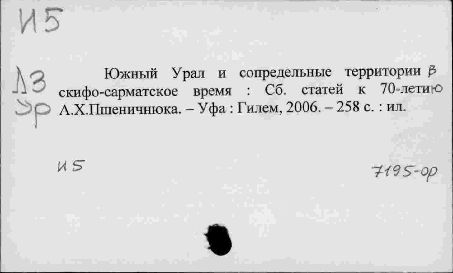 ﻿Южный Урал и сопредельные территории ß скифо-сарматское время : Сб. статей к 70-летиго А.Х.Пшеничнюка. - Уфа : Гилем, 2006. - 258 с. : ил.
И S
